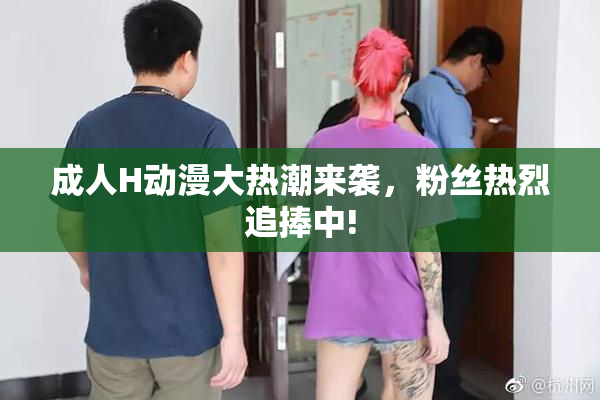 成人H动漫大热潮来袭，粉丝热烈追捧中!