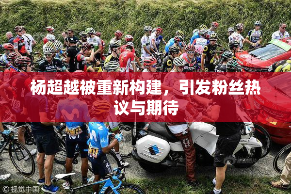 杨超越被重新构建，引发粉丝热议与期待