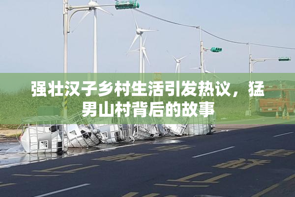 强壮汉子乡村生活引发热议，猛男山村背后的故事
