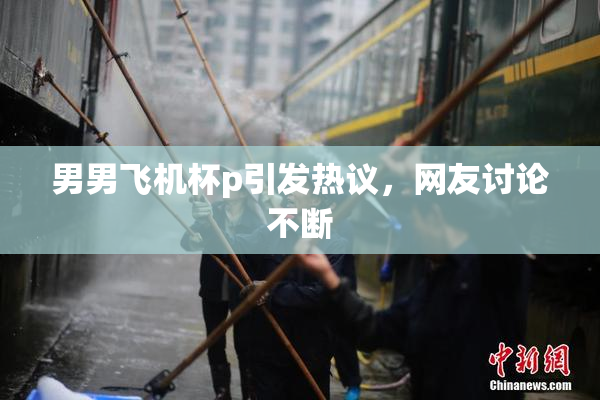 男男飞机杯p引发热议，网友讨论不断