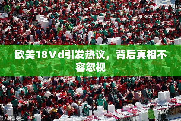 欧美18Ⅴd引发热议，背后真相不容忽视