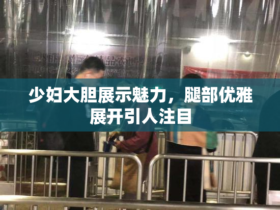 少妇大胆展示魅力，腿部优雅展开引人注目