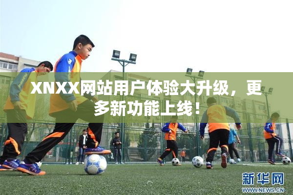 XNXX网站用户体验大升级，更多新功能上线！