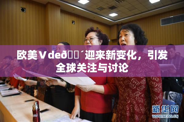 欧美Ⅴde🔴迎来新变化，引发全球关注与讨论