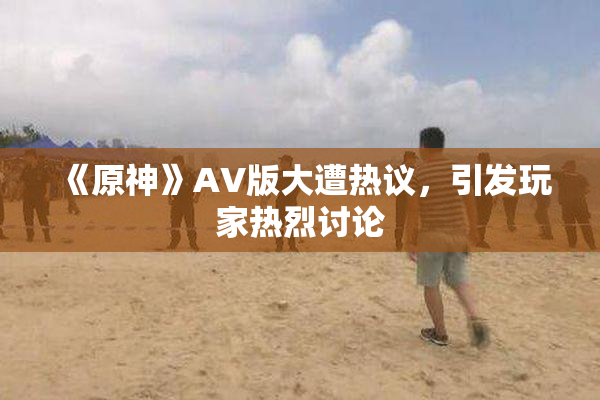 《原神》AV版大遭热议，引发玩家热烈讨论