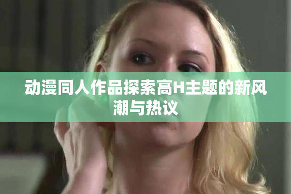 动漫同人作品探索高H主题的新风潮与热议