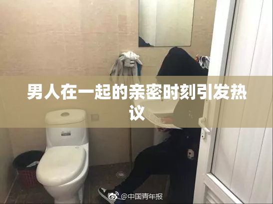 男人在一起的亲密时刻引发热议