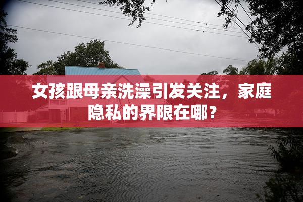 女孩跟母亲洗澡引发关注，家庭隐私的界限在哪？