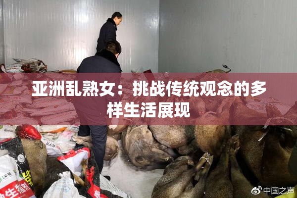 亚洲乱熟女：挑战传统观念的多样生活展现