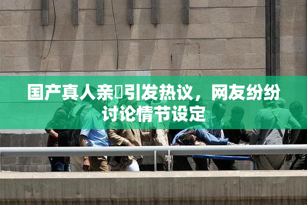 国产真人亲妺引发热议，网友纷纷讨论情节设定