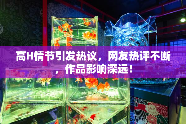 高H情节引发热议，网友热评不断，作品影响深远！