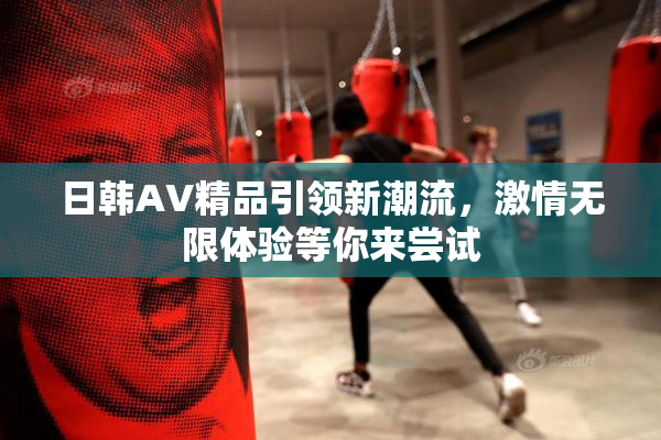 日韩AV精品引领新潮流，激情无限体验等你来尝试
