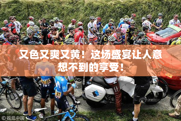 又色又爽又黄！这场盛宴让人意想不到的享受！