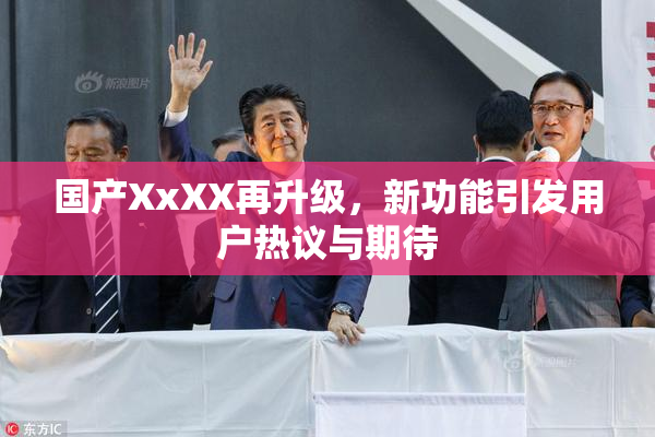 国产XxXX再升级，新功能引发用户热议与期待