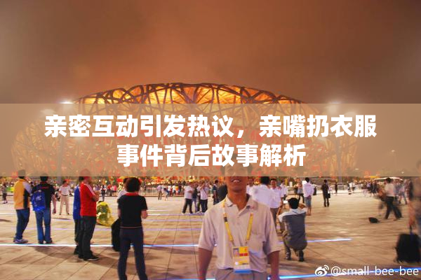 亲密互动引发热议，亲嘴扔衣服事件背后故事解析