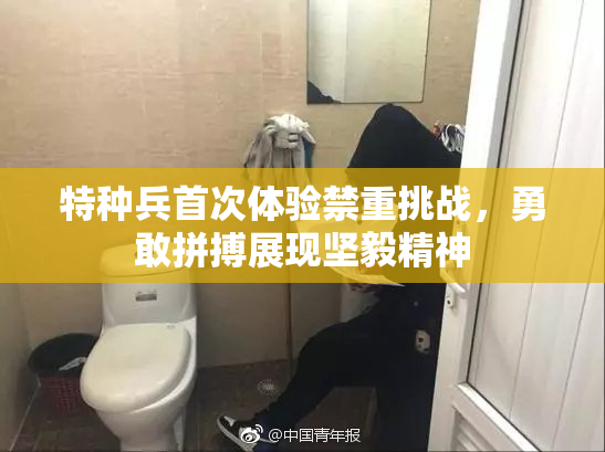 特种兵首次体验禁重挑战，勇敢拼搏展现坚毅精神