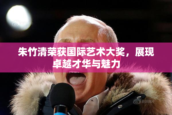 朱竹清荣获国际艺术大奖，展现卓越才华与魅力
