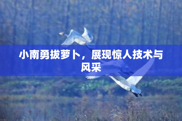小南勇拔萝卜，展现惊人技术与风采