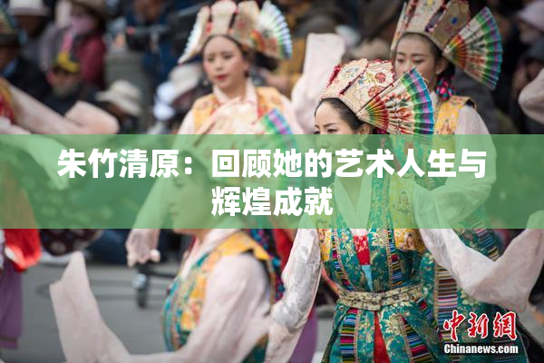 朱竹清原：回顾她的艺术人生与辉煌成就