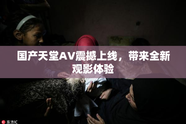 国产天堂AV震撼上线，带来全新观影体验