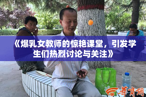 《爆乳女教师的惊艳课堂，引发学生们热烈讨论与关注》