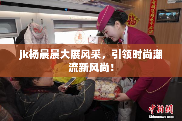 jk杨晨晨大展风采，引领时尚潮流新风尚！