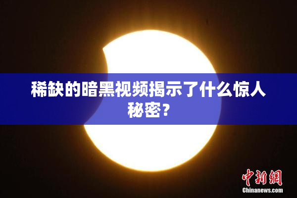 稀缺的暗黑视频揭示了什么惊人秘密？