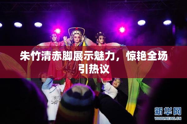 朱竹清赤脚展示魅力，惊艳全场引热议