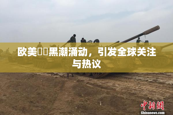 欧美❌‌黑潮涌动，引发全球关注与热议
