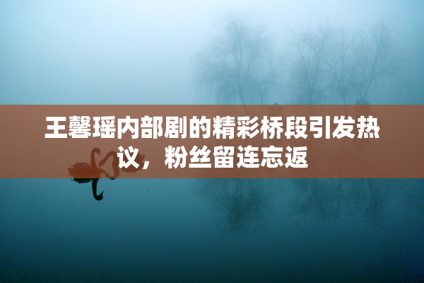 王馨瑶内部剧的精彩桥段引发热议，粉丝留连忘返