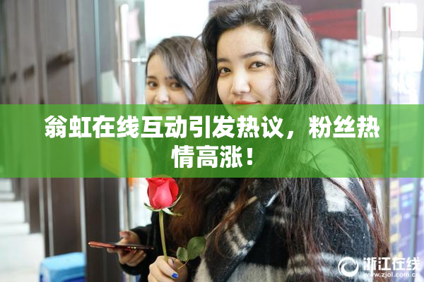 翁虹在线互动引发热议，粉丝热情高涨！