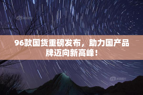 96款国货重磅发布，助力国产品牌迈向新高峰！