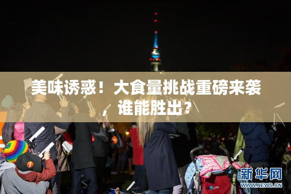 美味诱惑！大食量挑战重磅来袭，谁能胜出？