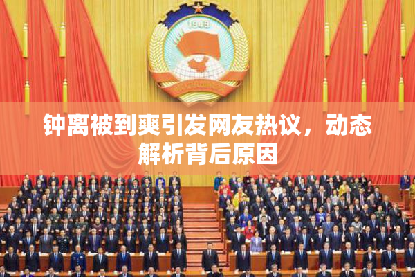 钟离被到爽引发网友热议，动态解析背后原因