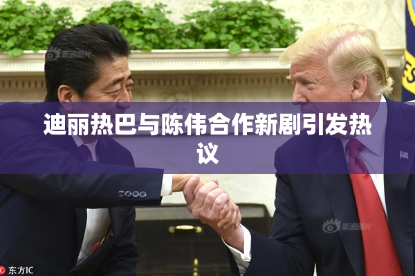 迪丽热巴与陈伟合作新剧引发热议