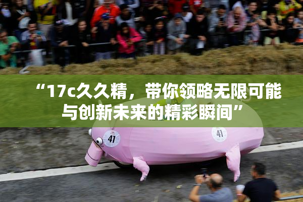 “17c久久精，带你领略无限可能与创新未来的精彩瞬间”