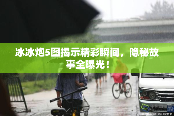 冰冰炮5图揭示精彩瞬间，隐秘故事全曝光！