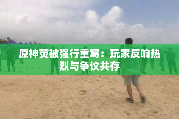 原神荧被强行重写：玩家反响热烈与争议共存