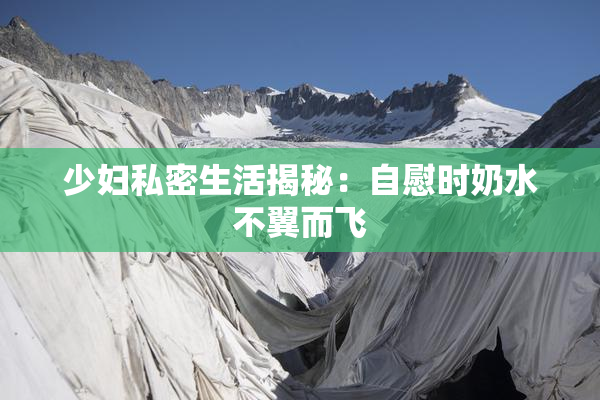 少妇私密生活揭秘：自慰时奶水不翼而飞