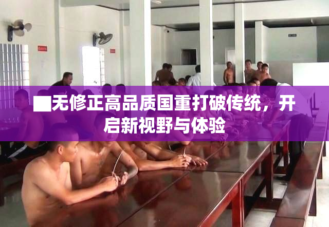 ▇无修正高品质国重打破传统，开启新视野与体验