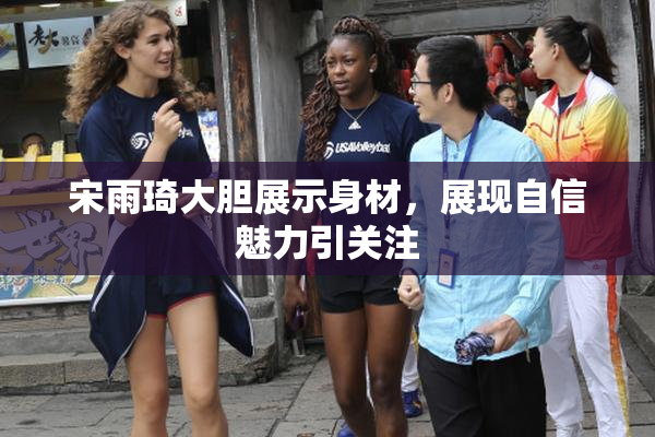宋雨琦大胆展示身材，展现自信魅力引关注