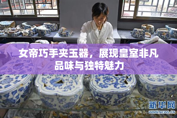 女帝巧手夹玉器，展现皇室非凡品味与独特魅力