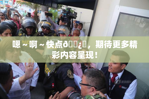 嗯～啊～快点🌿‌，期待更多精彩内容呈现！