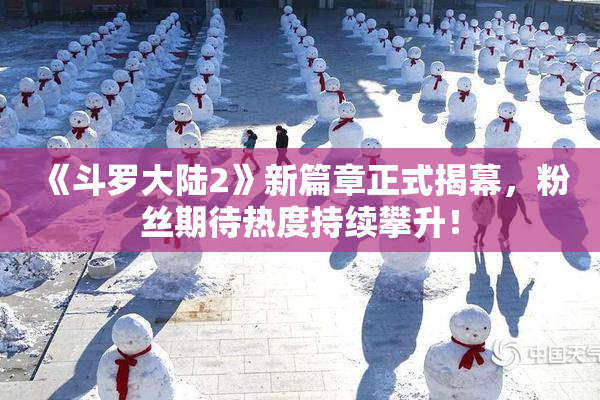 《斗罗大陆2》新篇章正式揭幕，粉丝期待热度持续攀升！