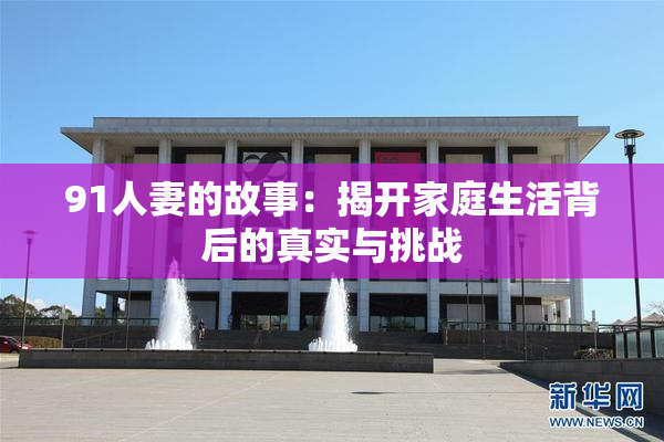 91人妻的故事：揭开家庭生活背后的真实与挑战