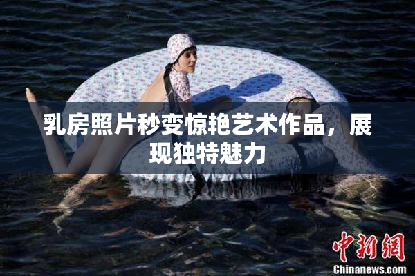 乳房照片秒变惊艳艺术作品，展现独特魅力