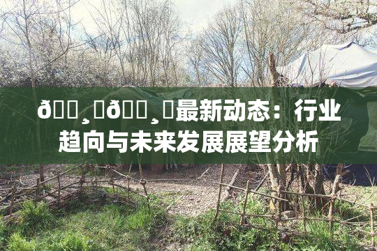 🌸‌🌸‌最新动态：行业趋向与未来发展展望分析