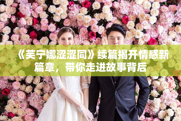《芙宁娜涩涩同》续篇揭开情感新篇章，带你走进故事背后