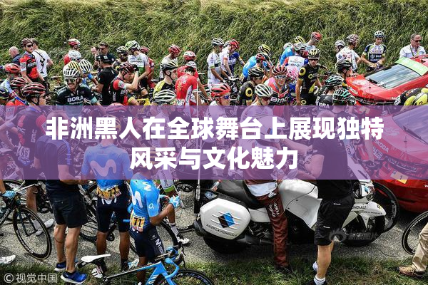 非洲黑人在全球舞台上展现独特风采与文化魅力