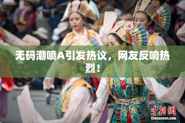 无码潮喷A引发热议，网友反响热烈！